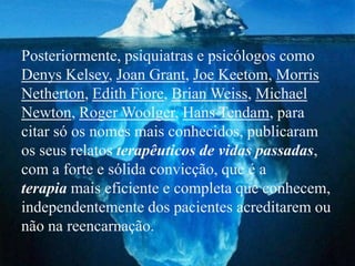 Posteriormente, psiquiatras e psicólogos como
Denys Kelsey, Joan Grant, Joe Keetom, Morris
Netherton, Edith Fiore, Brian Weiss, Michael
Newton, Roger Woolger, Hans Tendam, para
citar só os nomes mais conhecidos, publicaram
os seus relatos terapêuticos de vidas passadas,
com a forte e sólida convicção, que é a
terapia mais eficiente e completa que conhecem,
independentemente dos pacientes acreditarem ou
não na reencarnação.
 