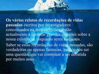 Os vários relatos de recordações de vidas
passadas escritos por investigadores
conceituados na área científica, estão
actualmente a levantar grandes questões sobre a
nossa existência, enquanto seres humanos.
Saber se estas recordações de vidas passadas, são
verdadeiras ou apenas fantasias, parece-nos ser
uma questão, que vai continuar a ser debatida
por muitos anos.
 
