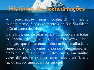 A reencarnação mais conhecida e aceite
mundialmente, é possivelmente a de Sua Santidade
o Dalai Lama do Tibete.
Há relatos, em variadas partes do globo e em todas
as épocas, de indivíduos, algumas vezes ainda
crianças, que forneceram informações detalhadas e
rigorosas, sobre eventos e pessoas que morreram
antes do seu nascimento. Estes casos, são muitas
vezes difíceis de explicar, com bases científicas e
racionais, por uma qualquer entidade.
 