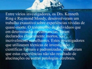Entre vários investigadores, os Drs. Kenneth
Ring e Raymond Moody, desenvolveram um
trabalho exaustivo sobre experiências vividas de
quase-morte. O testemunho de indivíduos que
em determinadas circunstancias, foram
declarados clinicamente mortos, são
incrivelmente semelhantes. Estes investigadores
que utilizaram técnicas de investigação
científicas formais e padronizadas, concluíram
que estas experiências não são resultado de
alucinações ou outras patologias cerebrais.
 
