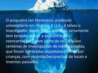 O psiquiatra Ian Stevenson, professor
universitário em Virgínia, E.U.A., é talvez o
investigador, desde 1960, que mais seriamente
tem tentado provar a existência da
reencarnação. Fazem parte do seu arquivo
centenas de investigações de vidas passadas,
que foram lembradas espontaneamente por
crianças, com recordações precisas de locais e
inventos passados.
 