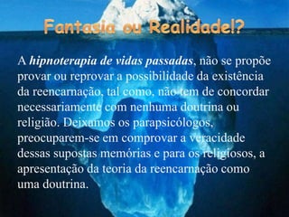 A hipnoterapia de vidas passadas, não se propõe
provar ou reprovar a possibilidade da existência
da reencarnação, tal como, não tem de concordar
necessariamente com nenhuma doutrina ou
religião. Deixamos os parapsicólogos,
preocuparem-se em comprovar a veracidade
dessas supostas memórias e para os religiosos, a
apresentação da teoria da reencarnação como
uma doutrina.
 