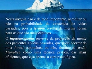 Nesta terapia não é de todo importante, acreditar ou
não na probabilidade da existência de vidas
passadas, pois a terapia resulta da mesma forma
para os que são mais cépticos.
O hipnoterapeuta serve-se da projecção da mente
dos pacientes a vidas passadas, que pode ocorrer de
uma forma espontânea ou não, durante a sessão
hipnótica como uma técnica pratica, das mais
eficientes, que visa apenas a cura psicológica.
 