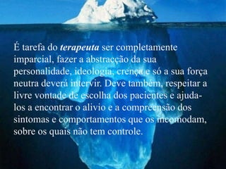 É tarefa do terapeuta ser completamente
imparcial, fazer a abstracção da sua
personalidade, ideologia, crença e só a sua força
neutra deverá intervir. Deve também, respeitar a
livre vontade de escolha dos pacientes e ajuda-
los a encontrar o alivio e a compreensão dos
sintomas e comportamentos que os incomodam,
sobre os quais não tem controle.
 