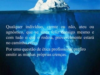 Qualquer indivíduo, crente ou não, ateu ou
agnóstico, que se sinta feliz consigo mesmo e
com tudo o que o rodeia, provavelmente estará
no caminho certo.
Por uma questão de ética profissional prefiro
omitir as minhas próprias crenças.
 