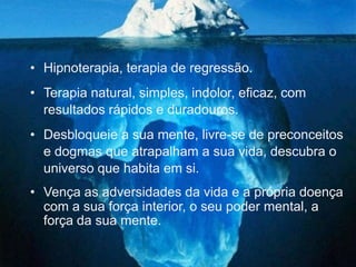 • Hipnoterapia, terapia de regressão.
• Terapia natural, simples, indolor, eficaz, com
  resultados rápidos e duradouros.
• Desbloqueie a sua mente, livre-se de preconceitos
  e dogmas que atrapalham a sua vida, descubra o
  universo que habita em si.
• Vença as adversidades da vida e a própria doença
  com a sua força interior, o seu poder mental, a
  força da sua mente.
 