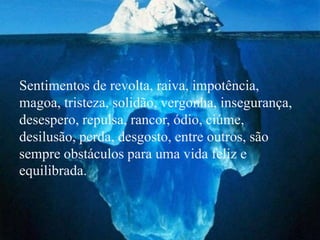 Sentimentos de revolta, raiva, impotência,
magoa, tristeza, solidão, vergonha, insegurança,
desespero, repulsa, rancor, ódio, ciúme,
desilusão, perda, desgosto, entre outros, são
sempre obstáculos para uma vida feliz e
equilibrada.
 