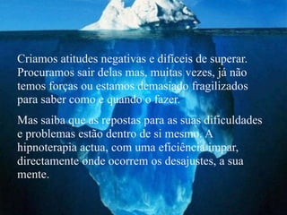 Criamos atitudes negativas e difíceis de superar.
Procuramos sair delas mas, muitas vezes, já não
temos forças ou estamos demasiado fragilizados
para saber como e quando o fazer.
Mas saiba que as repostas para as suas dificuldades
e problemas estão dentro de si mesmo. A
hipnoterapia actua, com uma eficiência impar,
directamente onde ocorrem os desajustes, a sua
mente.
 