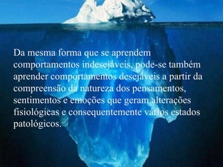 Da mesma forma que se aprendem
comportamentos indesejáveis, pode-se também
aprender comportamentos desejáveis a partir da
compreensão da natureza dos pensamentos,
sentimentos e emoções que geram alterações
fisiológicas e consequentemente vários estados
patológicos.
 