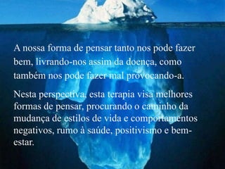 A nossa forma de pensar tanto nos pode fazer
bem, livrando-nos assim da doença, como
também nos pode fazer mal provocando-a.
Nesta perspectiva, esta terapia visa melhores
formas de pensar, procurando o caminho da
mudança de estilos de vida e comportamentos
negativos, rumo à saúde, positivismo e bem-
estar.
 