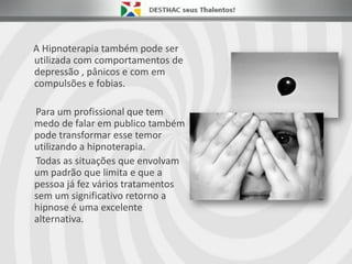 A Hipnoterapia também pode ser
utilizada com comportamentos de
depressão , pânicos e com em
compulsões e fobias.
Para um profissional que tem
medo de falar em publico também
pode transformar esse temor
utilizando a hipnoterapia.
Todas as situações que envolvam
um padrão que limita e que a
pessoa já fez vários tratamentos
sem um significativo retorno a
hipnose é uma excelente
alternativa.
 