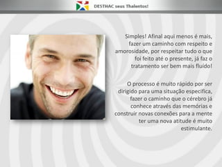 Simples! Afinal aqui menos é mais,
fazer um caminho com respeito e
amorosidade, por respeitar tudo o que
foi feito até o presente, já faz o
tratamento ser bem mais fluído!
O processo é muito rápido por ser
dirigido para uma situação especifica,
fazer o caminho que o cérebro já
conhece através das memórias e
construir novas conexões para a mente
ter uma nova atitude é muito
estimulante.
 