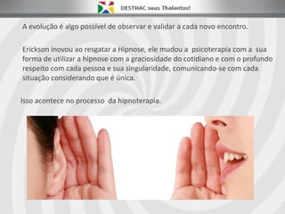 A evolução é algo possível de observar e validar a cada novo encontro.
Erickson inovou ao resgatar a Hipnose, ele mudou a psicoterapia com a sua
forma de utilizar a hipnose com a graciosidade do cotidiano e com o profundo
respeito com cada pessoa e sua singularidade, comunicando-se com cada
situação considerando que é única.
Isso acontece no processo da hipnoterapia.
 