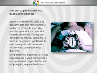 Uma pessoa pode trabalhar a
insônia com a hipnose?
Lógico, a qualidade do sono e os
pensamentos que habitualmente
roubam o tempo de sono são
padrões aprendidos e repetidos.
Quando através da hipnose um
novo padrão mental, emocional e
físico se desenvolve contribuindo
para uma qualidade de sono e
relaxamento completamente
diferente.
E importante também ressaltar que
cada situação é vista como única e
cada pessoa irá responder do seu
próprio jeito, o que é fascinante.
 