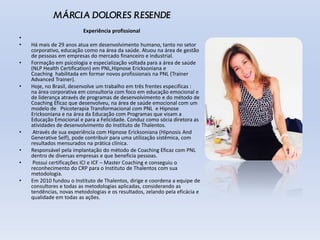 MÁRCIA DOLORES RESENDE
Experiência profissional
•
• Há mais de 29 anos atua em desenvolvimento humano, tanto no setor
corporativo, educação como na área da saúde. Atuou na área de gestão
de pessoas em empresas do mercado financeiro e industrial.
• Formação em psicologia e especialização voltada para a área de saúde
(NLP Health Certification) em PNL,Hipnose Ericksoniana e
Coaching habilitada em formar novos profissionais na PNL (Trainer
Advanced Trainer).
• Hoje, no Brasil, desenvolve um trabalho em três frentes especificas :
na área corporativa em consultoria com foco em educação emocional e
de liderança através de programas de desenvolvimento e do método de
Coaching Eficaz que desenvolveu, na área de saúde emocional com um
modelo de Psicoterapia Transformacional com PNL e Hipnose
Ericksoniana e na área da Educação com Programas que visam a
Educação Emocional e para a Felicidade. Conduz como sócia diretora as
atividades de desenvolvimento do Instituto de Thalentos.
• Através de sua experiência com Hipnose Ericksoniana (Hipnosis And
Generative Self), pode contribuir para uma utilização sistêmica, com
resultados mensurados na prática clínica.
• Responsável pela implantação do método de Coaching Eficaz com PNL
dentro de diversas empresas e que beneficia pessoas.
• Possui certificações ICI e ICF – Master Coaching e conseguiu o
reconhecimento do CRP para o Instituto de Thalentos com sua
metodologia.
• Em 2010 fundou o Instituto de Thalentos, dirige e coordena a equipe de
consultores e todas as metodologias aplicadas, considerando as
tendências, novas metodologias e os resultados, zelando pela eficácia e
qualidade em todas as ações.
 