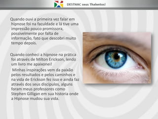 Quando ouvi a primeira vez falar em
hipnose foi na faculdade e lá tive uma
impressão pouco promissora,
possivelmente por falta de
informação, fato que descobri muito
tempo depois.
Quando conheci a hipnose na prática
foi através de Milton Erickson, lendo
um livro me apaixonei!
Minhas inspirações vem da paixão
pelos resultados e pelos caminhos e
na vida de Erickson fez isso e ainda faz
através dos seus discípulos, alguns
foram meus professores como
Stephen Gilligan em sua historia onde
a Hipnose mudou sua vida.
 