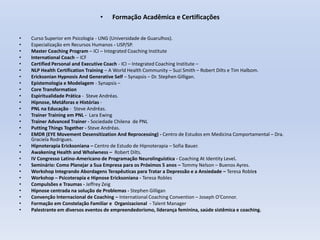 • Formação Acadêmica e Certificações
• Curso Superior em Psicologia - UNG (Universidade de Guarulhos).
• Especialização em Recursos Humanos - USP/SP.
• Master Coaching Program – ICI – Integrated Coaching Institute
• International Coach – ICF
• Certified Personal and Executive Coach - ICI – Integrated Coaching Institute –
• NLP Health Certification Training – A World Health Community – Suzi Smith – Robert Dilts e Tim Halbom.
• Ericksonian Hypnosis And Generative Self – Synapsis – Dr. Stephen Gilligan.
• Epistemologia e Modelagem - Synapsis –
• Core Transformation
• Espiritualidade Prática - Steve Andréas.
• Hipnose, Metáforas e Histórias -
• PNL na Educação - Steve Andréas.
• Trainer Training em PNL - Lara Ewing
• Trainer Advanced Trainer - Sociedade Chilena de PNL
• Putting Things Together - Steve Andréas.
• EMDR (EYE Movement Desensitization And Reprocessing) - Centro de Estudos em Medicina Comportamental – Dra.
Graciela Rodrigues.
• Hipnoterapia Ericksoniana – Centro de Estudo de Hipnoterapia – Sofia Bauer.
• Awakening Health and Wholwness – Robert Dilts.
• IV Congresso Latino-Americano de Programação Neurolinguística - Coaching At Identity Level.
• Seminário: Como Planejar a Sua Empresa para os Próximos 5 anos – Tommy Nelson – Buenos Ayres.
• Workshop Integrando Abordagens Terapêuticas para Tratar a Depressão e a Ansiedade – Teresa Robles
• Workshop – Psicoterapia e Hipnose Ericksoniana - Teresa Robles
• Compulsões e Traumas - Jeffrey Zeig
• Hipnose centrada na solução de Problemas - Stephen Gilligan
• Convenção Internacional de Coaching – International Coaching Convention – Joseph O’Connor.
• Formação em Constelação Familiar e Organizacional - Talent Manager
• Palestrante em diversos eventos de empreendedorismo, liderança feminina, saúde sistêmica e coaching.
 