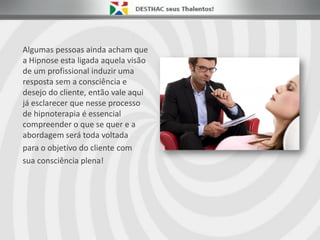 Algumas pessoas ainda acham que
a Hipnose esta ligada aquela visão
de um profissional induzir uma
resposta sem a consciência e
desejo do cliente, então vale aqui
já esclarecer que nesse processo
de hipnoterapia é essencial
compreender o que se quer e a
abordagem será toda voltada
para o objetivo do cliente com
sua consciência plena!
 