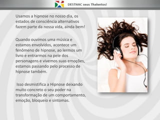 Usamos a hipnose no nosso dia, os
estados de consciência alternativos
fazem parte da nossa vida, ainda bem!
Quando ouvimos uma música e
estamos envolvidos, acontece um
fenômeno de hipnose, ao lermos um
livro e entrarmos na pele dos
personagens e vivemos suas emoções,
estamos passando pelo processo de
hipnose também.
Isso desmistifica a Hipnose deixando
muito concreto o seu poder na
transformação de um comportamento,
emoção, bloqueio e sintomas.
 