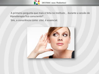 A primeira pergunta que mais é feita no Instituto , durante a sessão de
Hipnoterapia fico consciente?
Sim, a consciência como citei, é essencial.
 