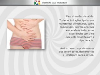 Para situações de saúde:
Todas as limitações ligadas aos
transtornos alimentares, como
compulsões, bulimia, anorexia
e obesidade, todas essas
experiências tem uma
excelente resposta com a
Hipnoterapia.
Assim como comportamentos
que geram dores, desconfortos
e limitações para a pessoa.
 