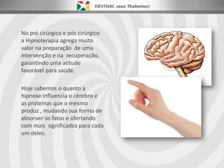 No pré cirúrgico e pós cirúrgico
a Hipnoterapia agrega muito
valor na preparação de uma
intervenção e na recuperação,
garantindo uma atitude
favorável para saúde.
Hoje sabemos o quanto a
hipnose influencia o cérebro e
as proteínas que o mesmo
produz , mudando sua forma de
absorver os fatos e ofertando
com mais significados para cada
um deles.
 