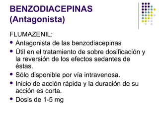 BENZODIACEPINAS
(Antagonista)
FLUMAZENIL:
 Antagonista de las benzodiacepinas
 Útil en el tratamiento de sobre dosificación y
la reversión de los efectos sedantes de
éstas.
 Sólo disponible por vía intravenosa.
 Inicio de acción rápida y la duración de su
acción es corta.
 Dosis de 1-5 mg
 