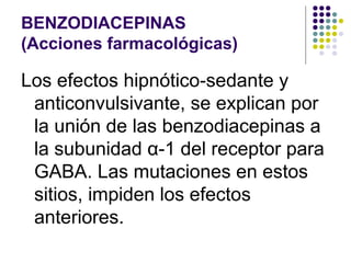 BENZODIACEPINAS
(Acciones farmacológicas)
Los efectos hipnótico-sedante y
anticonvulsivante, se explican por
la unión de las benzodiacepinas a
la subunidad α-1 del receptor para
GABA. Las mutaciones en estos
sitios, impiden los efectos
anteriores.
 