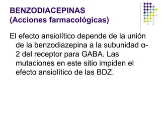 BENZODIACEPINAS
(Acciones farmacológicas)
El efecto ansiolítico depende de la unión
de la benzodiazepina a la subunidad α-
2 del receptor para GABA. Las
mutaciones en este sitio impiden el
efecto ansiolítico de las BDZ.
 