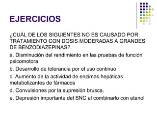 EJERCICIOS
¿CUÁL DE LOS SIGUIENTES NO ES CAUSADO POR
TRATAMIENTO CON DOSIS MODERADAS A GRANDES
DE BENZODIAZEPINAS?.
a. Disminución del rendimiento en las pruebas de función
psicomotora
b. Desarrollo de tolerancia por el uso continuo
c. Aumento de la actividad de enzimas hepáticas
metabolizantes de fármacos
d. Convulsiones por la supresión brusca.
e. Depresión importante del SNC al combinarlo con etanol
 