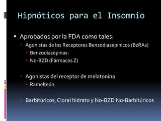 Hipnóticos para el Insomnio
 Aprobados por la FDA como tales:
 Agonistas de los Receptores Benzodiazepínicos (BzRAs)

 Benzodiazepinas:
 No-BZD (Fármacos Z)
 Agonistas del receptor de melatonina
 Ramelteón
 Barbitúricos, Cloral hidrato y No-BZD No-Barbitúricos

 