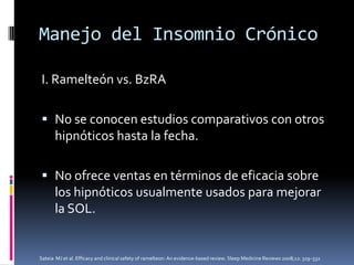 Manejo del Insomnio Crónico
I. Ramelteón vs. BzRA
 No se conocen estudios comparativos con otros
hipnóticos hasta la fecha.
 No ofrece ventas en términos de eficacia sobre
los hipnóticos usualmente usados para mejorar
la SOL.

Sateia MJ et al. Efficacy and clinical safety of ramelteon: An evidence-based review. Sleep Medicine Reviews 2008;12: 319–332

 