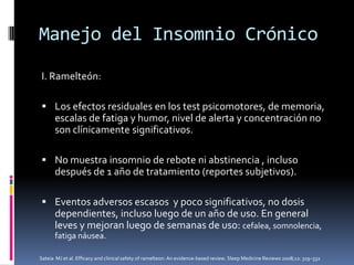 Manejo del Insomnio Crónico
I. Ramelteón:
 Los efectos residuales en los test psicomotores, de memoria,

escalas de fatiga y humor, nivel de alerta y concentración no
son clínicamente significativos.
 No muestra insomnio de rebote ni abstinencia , incluso

después de 1 año de tratamiento (reportes subjetivos).
 Eventos adversos escasos y poco significativos, no dosis

dependientes, incluso luego de un año de uso. En general
leves y mejoran luego de semanas de uso: cefalea, somnolencia,
fatiga náusea.
Sateia MJ et al. Efficacy and clinical safety of ramelteon: An evidence-based review. Sleep Medicine Reviews 2008;12: 319–332

 