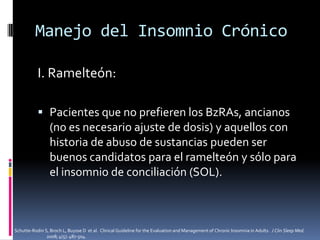 Manejo del Insomnio Crónico
I. Ramelteón:
 Pacientes que no prefieren los BzRAs, ancianos
(no es necesario ajuste de dosis) y aquellos con
historia de abuso de sustancias pueden ser
buenos candidatos para el ramelteón y sólo para
el insomnio de conciliación (SOL).

Schutte-Rodin S, Broch L, Buysse D et al. Clinical Guideline for the Evaluation and Management of Chronic Insomnia in Adults. J Clin Sleep Med.
2008; 4(5): 487-504.

 