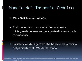 Manejo del Insomnio Crónico
II. Otra BzRAs o ramelteón:
 Si el paciente no responde bien al agente
inicial, se debe ensayar un agente diferente de la
misma clase.
 La selección del agente debe basarse en la clínica
del paciente y el TVM del fármaco.

Schutte-Rodin S, Broch L, Buysse D et al. Clinical Guideline for the Evaluation and Management of Chronic Insomnia in Adults. J Clin Sleep Med.
2008; 4(5): 487-504.

 