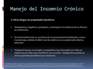 Manejo del Insomnio Crónico
V. Otras drogas con propiedades hipnóticas:


Gabapentina, tiagabina, quetiapina, y olanzapina: la evidencia de su eficacia
es insuficiente.



Se recomienda evitar su uso fuera de sus prescripciones habituales y como
monoterapia, debido al débil nivel de evidencia y sus potenciales efectos
adversos1.



Gabapentina(300-1200mg/d) y pregabalina (150-600mg/d) son útiles en
trastornos por dolor que interfieren con el sueño2. Gabapentina podría ser
útil en pacientes alcohólicos con insomnio3.

1. Schutte-Rodin S, Broch L, Buysse D et al. Clinical Guideline for the Evaluation and Management of Chronic Insomnia in Adults. J Clin Sleep Med. 2008; 4(5): 487-504.
2. Schatzberg A F; Cole J O; DeBattista C. Hipnóticos. De: Manual de Psicofarmacología clínica. 6° edición. American Psychiatric Publishing. Whasington D.C. 2007
3. Karam-Hage M, Brower K J. Open pilot study of gabapentin versus trazodone to treat insomnia in alcoholic outpatients. Psychiatry Clin Neurosci. 2003; 57(5): 542–544

 