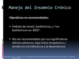 Manejo del Insomnio Crónico
Hipnóticos no recomendados:
 Hidrato de clorarl, barbitúricos, y “nobarbitúricos no- BZD”.
 No son recomendados por sus significativos
efectos adversos, bajo índice terapéutico y
tendencia a la tolerancia y la dependencia.

Schutte-Rodin S, Broch L, Buysse D et al. Clinical Guideline for the Evaluation and Management of Chronic Insomnia in Adults. J Clin Sleep Med.
2008; 4(5): 487-504.

 