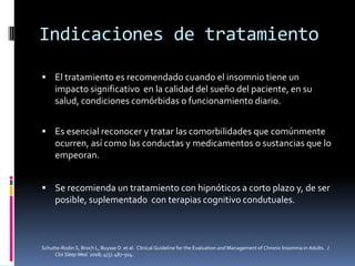 Indicaciones de tratamiento
 El tratamiento es recomendado cuando el insomnio tiene un

impacto significativo en la calidad del sueño del paciente, en su
salud, condiciones comórbidas o funcionamiento diario.
 Es esencial reconocer y tratar las comorbilidades que comúnmente

ocurren, así como las conductas y medicamentos o sustancias que lo
empeoran.
 Se recomienda un tratamiento con hipnóticos a corto plazo y, de ser

posible, suplementado con terapias cognitivo condutuales.

Schutte-Rodin S, Broch L, Buysse D et al. Clinical Guideline for the Evaluation and Management of Chronic Insomnia in Adults. J
Clin Sleep Med. 2008; 4(5): 487-504.

 