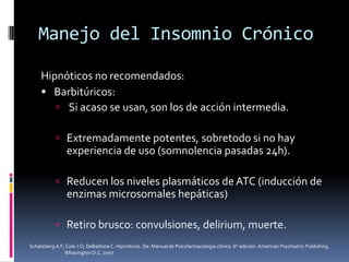 Manejo del Insomnio Crónico
Hipnóticos no recomendados:
 Barbitúricos:
 Si acaso se usan, son los de acción intermedia.
 Extremadamente potentes, sobretodo si no hay

experiencia de uso (somnolencia pasadas 24h).
 Reducen los niveles plasmáticos de ATC (inducción de

enzimas microsomales hepáticas)
 Retiro brusco: convulsiones, delirium, muerte.
Schatzberg A F; Cole J O; DeBattista C. Hipnóticos. De: Manual de Psicofarmacología clínica. 6° edición. American Psychiatric Publishing.
Whasington D.C. 2007

 
