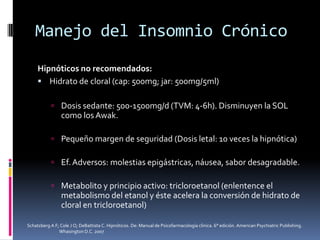 Manejo del Insomnio Crónico
Hipnóticos no recomendados:
 Hidrato de cloral (cap: 500mg; jar: 500mg/5ml)
 Dosis sedante: 500-1500mg/d (TVM: 4-6h). Disminuyen la SOL

como los Awak.
 Pequeño margen de seguridad (Dosis letal: 10 veces la hipnótica)

 Ef. Adversos: molestias epigástricas, náusea, sabor desagradable.
 Metabolito y principio activo: tricloroetanol (enlentence el

metabolismo del etanol y éste acelera la conversión de hidrato de
cloral en tricloroetanol)
Schatzberg A F; Cole J O; DeBattista C. Hipnóticos. De: Manual de Psicofarmacología clínica. 6° edición. American Psychiatric Publishing.
Whasington D.C. 2007

 