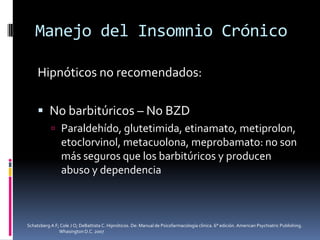 Manejo del Insomnio Crónico
Hipnóticos no recomendados:
 No barbitúricos – No BZD
 Paraldehído, glutetimida, etinamato, metiprolon,

etoclorvinol, metacuolona, meprobamato: no son
más seguros que los barbitúricos y producen
abuso y dependencia

Schatzberg A F; Cole J O; DeBattista C. Hipnóticos. De: Manual de Psicofarmacología clínica. 6° edición. American Psychiatric Publishing.
Whasington D.C. 2007

 
