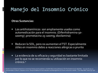 Manejo del Insomnio Crónico
Otras Sustancias:
 Los antihistamínicos son ampliamente usados como

automedicación para el insomnio. (Difenhidramina 50100mg1; prometacina 25-100mg; doxilamina)
 Reducen la SOL, pero no aumentan el TST. Especialmente

útiles en insomnio debio a reacciones alérgicas o prurito
 La evidencia de su eficacia y seguridad es bastante limitada

por lo que no se recomienda su utilización en insomnio
crónico.2
1. Rickels K et al.Diphenhydramine in insomniac family practice patients: a double-blind study.[abstarct] J Clin Psychopharmacol 1983 May- Jun;23(5-6):234-42
2. Schutte-Rodin S, Broch L, Buysse D et al. Clinical Guideline for the Evaluation and Management of Chronic Insomnia in Adults. J Clin Sleep Med. 2008; 4(5): 487504.

 