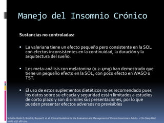 Manejo del Insomnio Crónico
Sustancias no controladas:
 La valeriana tiene un efecto pequeño pero consistente en la SOL

con efectos inconsistentes en la continuidad, la duración y la
arquitectura del sueño.

 Los meta-análisis con melatonina (0.2-5mg) han demostrado que

tiene un pequeño efecto en la SOL, con poco efecto en WASO o
TST.

 El uso de estos suplementos dietéticos no es recomendado pues

los datos sobre su eficacia y seguridad están limitados a estudios
de corto plazo y son disímiles sus presentaciones, por lo que
pueden presentar efectos adversos no previsibles

Schutte-Rodin S, Broch L, Buysse D et al. Clinical Guideline for the Evaluation and Management of Chronic Insomnia in Adults. J Clin Sleep Med.
2008; 4(5): 487-504.

 