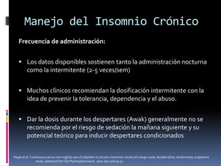 Manejo del Insomnio Crónico
Frecuencia de administración:
 Los datos disponibles sostienen tanto la administración nocturna

como la intermitente (2-5 veces/sem)
 Muchos clínicos recomiendan la dosificación intermitente con la

idea de prevenir la tolerancia, dependencia y el abuso.
 Dar la dosis durante los despertares (Awak) generalmente no se

recomienda por el riesgo de sedación la mañana siguiente y su
potencial teórico para inducir despertares condicionados
Hajak et al. Continuous versus non-nightly use of zolpidem in chronic insomnia: results of a large-scale, double-blind, randomized, outpatient
study. [abstract] Int Clin Psychopharmacol. 2002 Jan;17(1):9-17.

 