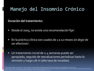 Manejo del Insomnio Crónico
Duración del tratamiento:
 Desde el 2005, no existe una recomendación fija1.
 En la práctica clínica son usados de 1 a 12 meses sin dejar de

ser efectivos2.
 Un tratamiento inicial de 2-4 semanas puede ser

apropiado, seguido de reevaluaciones períodicas hasta la
remisión y luego c/6 m (alta tasa de recaídas)
1. Schutte-Rodin S, Broch L, Buysse D et al. Clinical Guideline for the Evaluation and Management of Chronic Insomnia in Adults. J Clin Sleep Med. 2008; 4(5): 487-504.
2. Uchimura N et al. Effects of eszopiclone on safety, subjective measures of efficacy, and quality of life in elderly and nonelderly Japanese patients with chronic insomnia, both with and without comorbid
psychiatric disorders: a 24-week, randomized, double-blind study . Annals of General Psychiatry 2012, 11:15

 