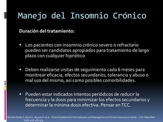 Manejo del Insomnio Crónico
Duración del tratamiento:
 Los pacientes con insomnio crónico severo o refractario

pueden ser candidatos apropiados para tratamiento de largo
plazo con cualquier hipnótico
 Deben realizarse visitas de seguimiento cada 6 meses para

monitrear eficacia, efectos secundarios, tolerancia y abuso o
mal uso del mismo, así como posibles comorbilidades.
 Pueden estar indicados intentos periódicos de reducir la

frecuencia y la dosis para minimizar los efectos secundarios y
determinar la mínima dosis efectiva. Pensar en TCC.
Schutte-Rodin S, Broch L, Buysse D et al. Clinical Guideline for the Evaluation and Management of Chronic Insomnia in Adults. J Clin Sleep Med.
2008; 4(5): 487-504.

 