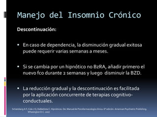 Manejo del Insomnio Crónico
Descontinuación:
 En caso de dependencia, la disminución gradual exitosa

puede requerir varias semanas a meses.
 Si se cambia por un hipnótico no BzRA, añadir primero el

nuevo fco durante 2 semanas y luego disminuir la BZD.
 La reducción gradual y la descontinuación es facilitada

por la aplicación concurrente de terapias cognitivoconductuales.
Schatzberg A F; Cole J O; DeBattista C. Hipnóticos. De: Manual de Psicofarmacología clínica. 6° edición. American Psychiatric Publishing.
Whasington D.C. 2007

 