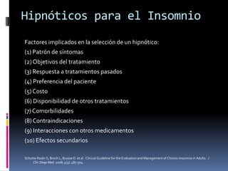 Hipnóticos para el Insomnio
Factores implicados en la selección de un hipnótico:
(1) Patrón de síntomas
(2) Objetivos del tratamiento
(3) Respuesta a tratamientos pasados
(4) Preferencia del paciente
(5) Costo
(6) Disponibilidad de otros tratamientos
(7) Comorbilidades
(8) Contraindicaciones
(9) Interacciones con otros medicamentos
(10) Efectos secundarios
Schutte-Rodin S, Broch L, Buysse D et al. Clinical Guideline for the Evaluation and Management of Chronic Insomnia in Adults. J
Clin Sleep Med. 2008; 4(5): 487-504.

 