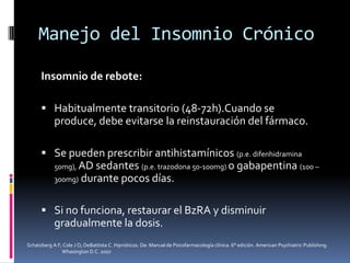 Manejo del Insomnio Crónico
Insomnio de rebote:
 Habitualmente transitorio (48-72h).Cuando se

produce, debe evitarse la reinstauración del fármaco.
 Se pueden prescribir antihistamínicos (p.e. difenhidramina
50mg), AD

sedantes (p.e. trazodona 50-100mg) o gabapentina (100 –
300mg) durante pocos días.
 Si no funciona, restaurar el BzRA y disminuir

gradualmente la dosis.
Schatzberg A F; Cole J O; DeBattista C. Hipnóticos. De: Manual de Psicofarmacología clínica. 6° edición. American Psychiatric Publishing.
Whasington D.C. 2007

 