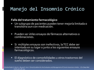 Manejo del Insomnio Crónico
Falla del tratamiento farmacológico
 Un subgrupo de pacientes pueden tener mejoría limitada o
transitoria aun con medicación.
 Pueden ser útiles ensayos de fármacos alternativos o

combinaciones.

 Si múltiples ensayos son inefectivos, la TCC debe ser

intentada en su lugar o junto a los siguientes ensayos
farmacológicos.

 El diagnóstico de comorbilidades u otros trastornos del

sueño deben ser considerados.

Schutte-Rodin S, Broch L, Buysse D et al. Clinical Guideline for the Evaluation and Management of Chronic Insomnia in Adults. J Clin Sleep Med.
2008; 4(5): 487-504.

 